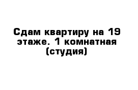 Сдам квартиру на 19 этаже. 1 комнатная (студия)